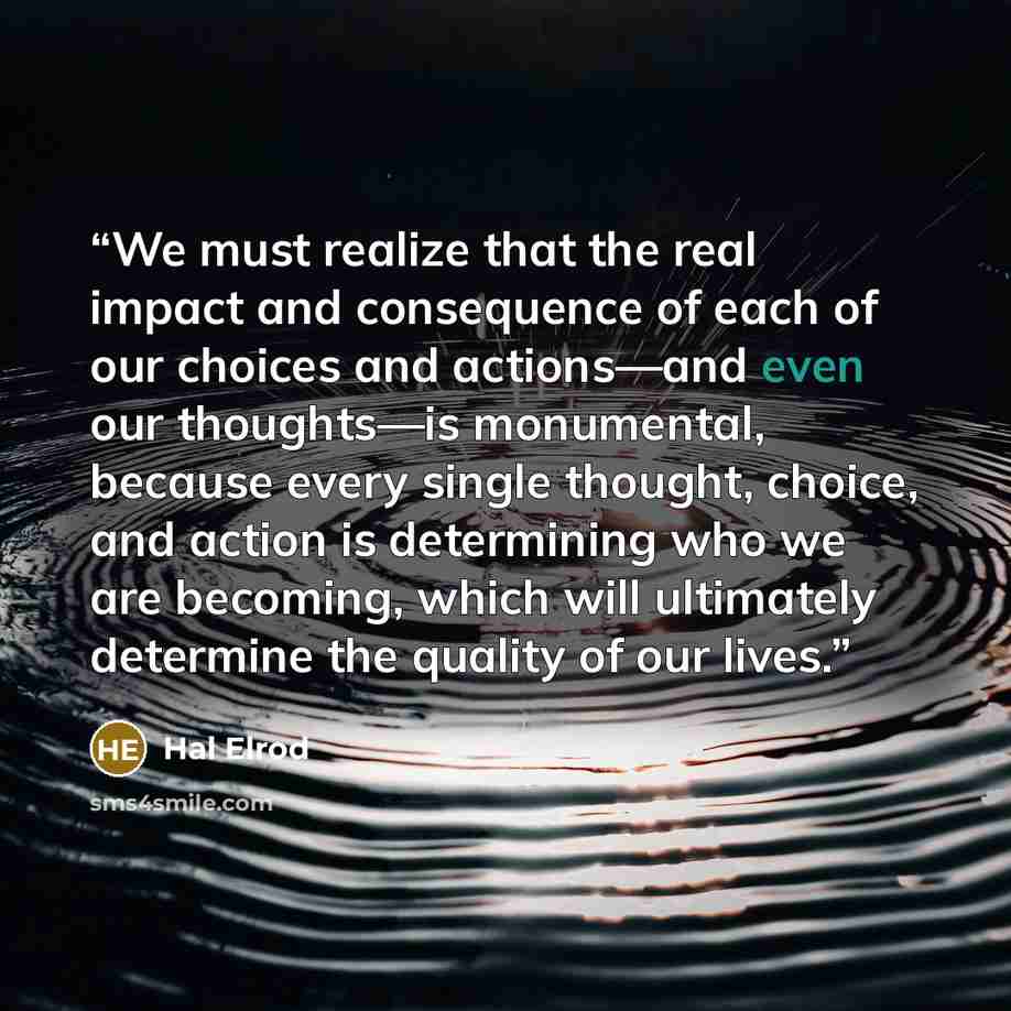 “We must realize that the real impact and consequence of each of our choices and actions—and even our thoughts—is monumental, because every single thought, choice, and action is determining who we are becoming, which will ultimately determine the quality of our lives.” quote by Hal Elrod