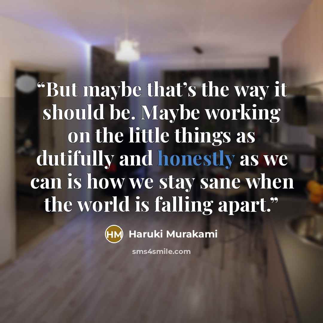 “But maybe that’s the way it should be. Maybe working on the little things as dutifully and honestly as we can is how we stay sane when the world is falling apart.” quote by Haruki Murakami