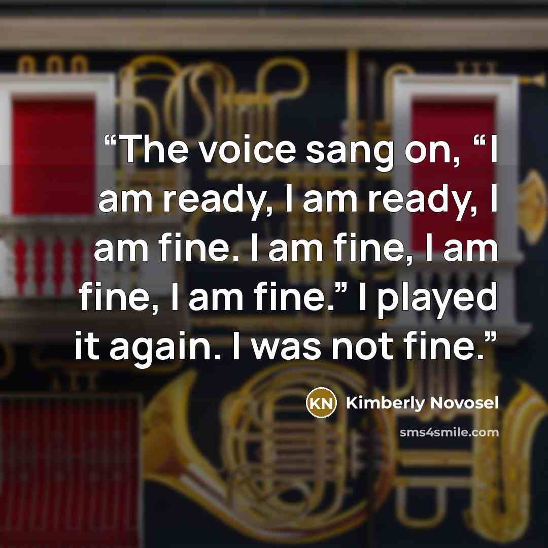 “The voice sang on, “I am ready, I am ready, I am fine. I am fine, I am fine, I am fine.” I played it again. I was not fine.” quote by Kimberly Novosel