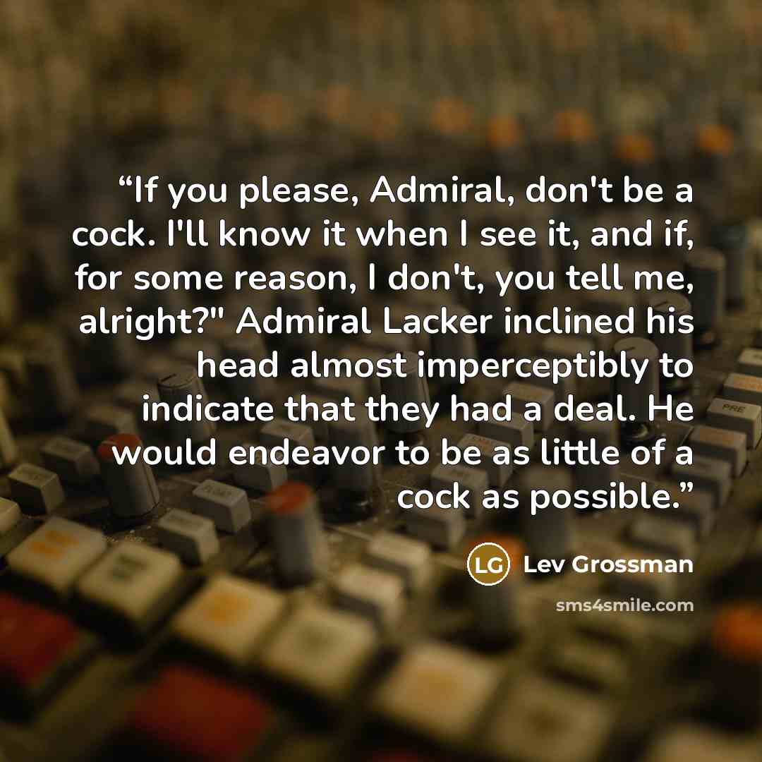 “If you please, Admiral, don't be a cock. I'll know it when I see it, and if, for some reason, I don't, you tell me, alright?" Admiral Lacker inclined his head almost imperceptibly to indicate that they had a deal. He would endeavor to be as little of a cock as possible.” quote by Lev Grossman