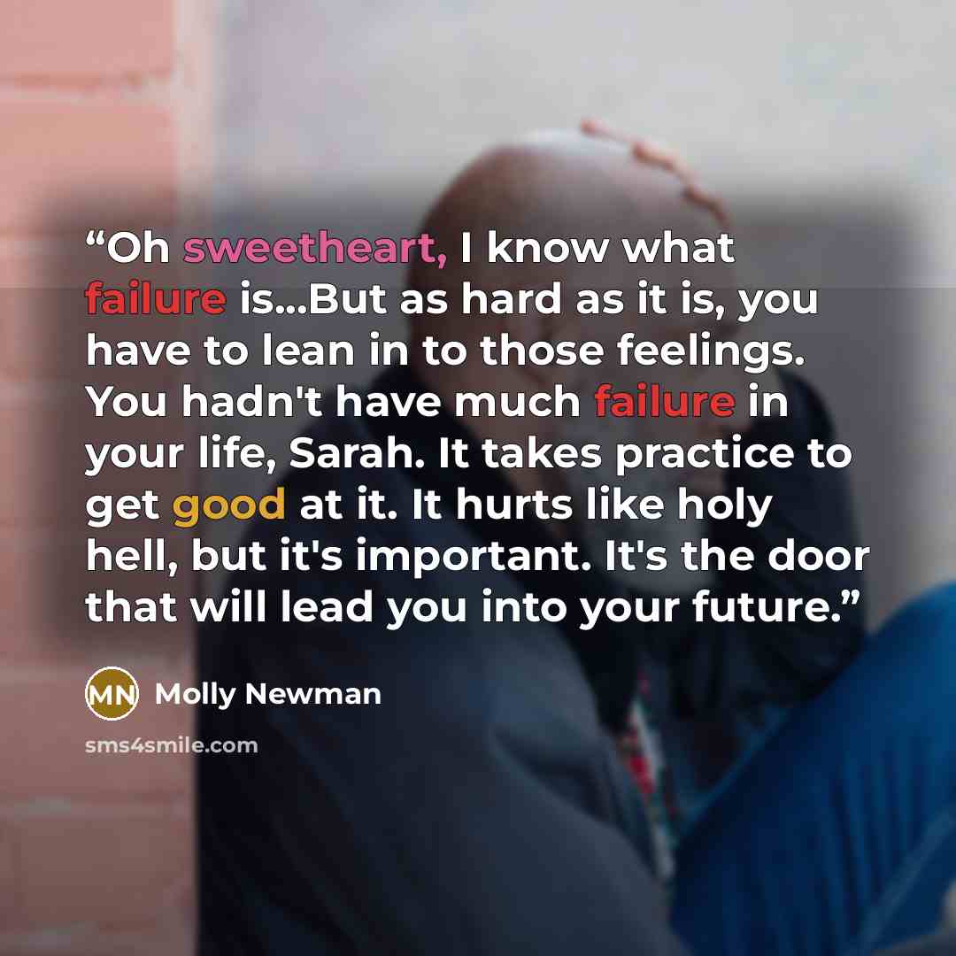“Oh sweetheart, I know what failure is...But as hard as it is, you have to lean in to those feelings. You hadn't have much failure in your life, Sarah. It takes practice to get good at it. It hurts like holy hell, but it's important. It's the door that will lead you into your future.” quote by Molly Newman