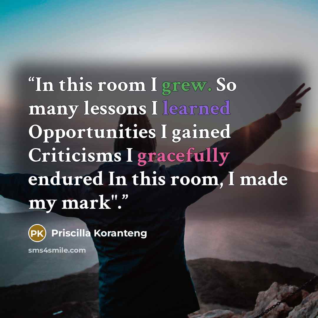 “In this room I grew. So many lessons I learned Opportunities I gained Criticisms I gracefully endured In this room, I made my mark".” quote by Priscilla Koranteng