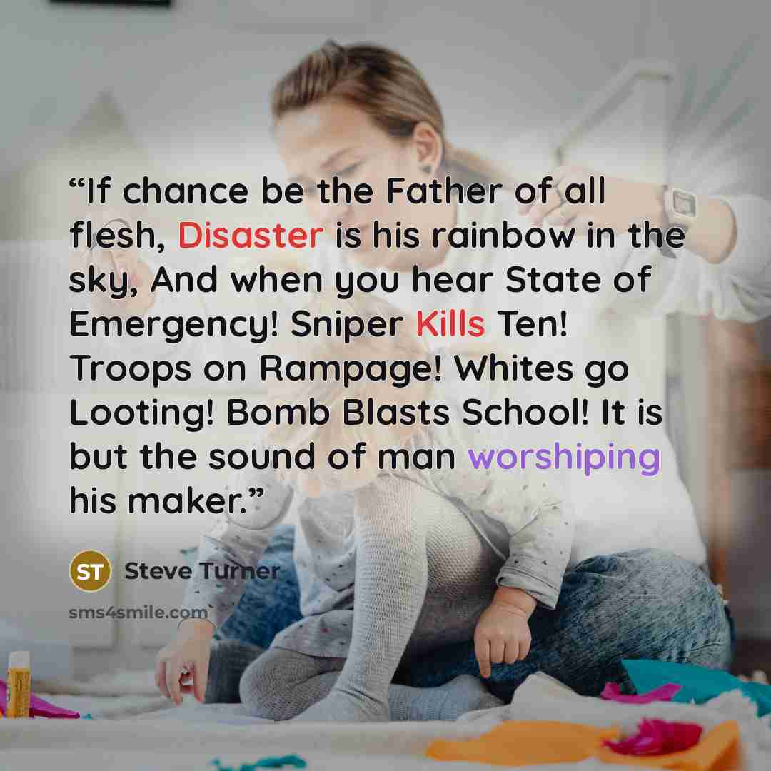 “If chance be the Father of all flesh, Disaster is his rainbow in the sky, And when you hear State of Emergency! Sniper Kills Ten! Troops on Rampage! Whites go Looting! Bomb Blasts School! It is but the sound of man worshiping his maker.” quote by Steve Turner