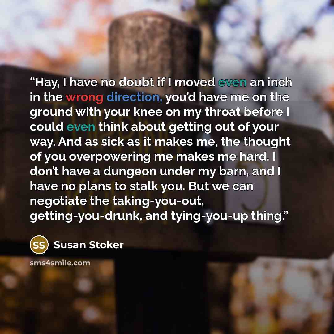 “Hay, I have no doubt if I moved even an inch in the wrong direction, you’d have me on the ground with your knee on my throat before I could even think about getting out of your way. And as sick as it makes me, the thought of you overpowering me makes me hard. I don’t have a dungeon under my barn…” quote by Susan Stoker