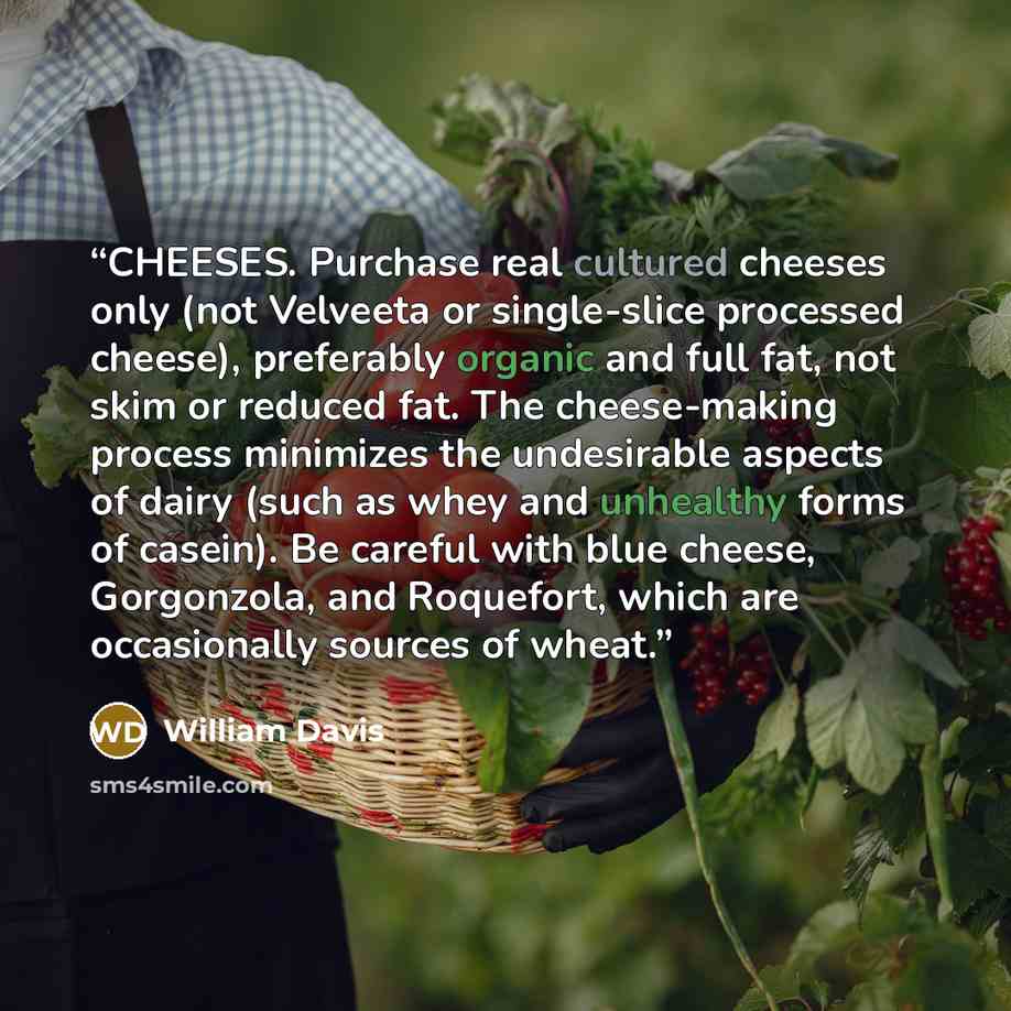 “CHEESES. Purchase real cultured cheeses only (not Velveeta or single-slice processed cheese), preferably organic and full fat, not skim or reduced fat. The cheese-making process minimizes the undesirable aspects of dairy (such as whey and unhealthy forms of casein). Be careful with blue cheese…” quote by William Davis