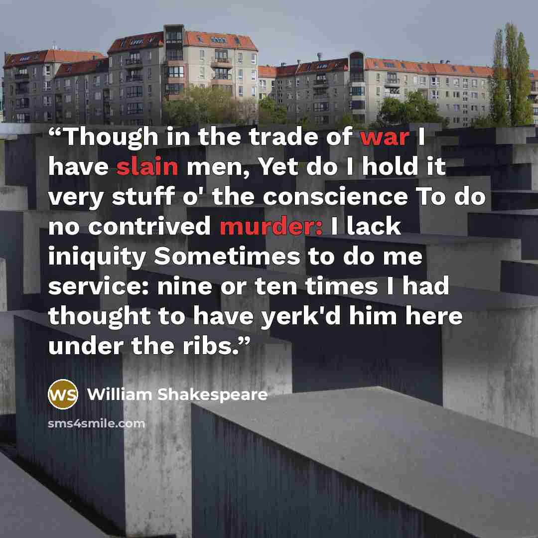 “Though in the trade of war I have slain men, Yet do I hold it very stuff o' the conscience To do no contrived murder: I lack iniquity Sometimes to do me service: nine or ten times I had thought to have yerk'd him here under the ribs.” quote by William Shakespeare