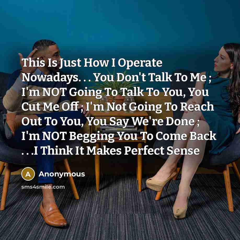 “This Is Just How I Operate Nowadays. . . You Don't Talk To Me ; I'm NOT Going To Talk To You, You Cut Me Off ; I'm Not Going To Reach Out To You, You Say We're Done ; I'm NOT Begging You To Come Back . . .I Think It Makes Perfect Sense” quote by Anonymous