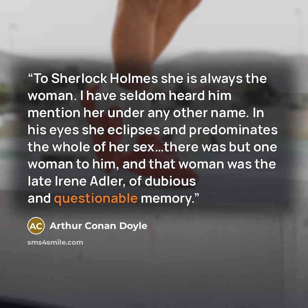 “To Sherlock Holmes she is always the woman. I have seldom heard him mention her under any other name. In his eyes she eclipses and predominates the whole of her sex…there was but one woman to him, and that woman was the late Irene Adler, of dubious and questionable memory.” quote by Arthur Conan Doyle