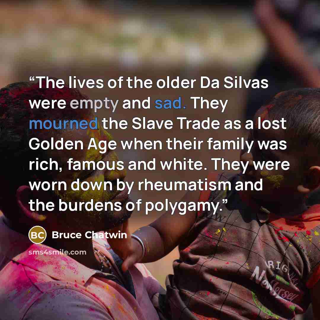 “The lives of the older Da Silvas were empty and sad. They mourned the Slave Trade as a lost Golden Age when their family was rich, famous and white. They were worn down by rheumatism and the burdens of polygamy.” quote by Bruce Chatwin