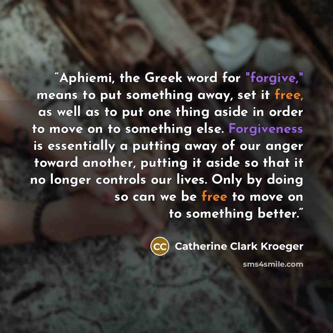 “Aphiemi, the Greek word for "forgive," means to put something away, set it free, as well as to put one thing aside in order to move on to something else. Forgiveness is essentially a putting away of our anger toward another, putting it aside so that it no longer controls our lives. Only by doing…” quote by Catherine Clark Kroeger