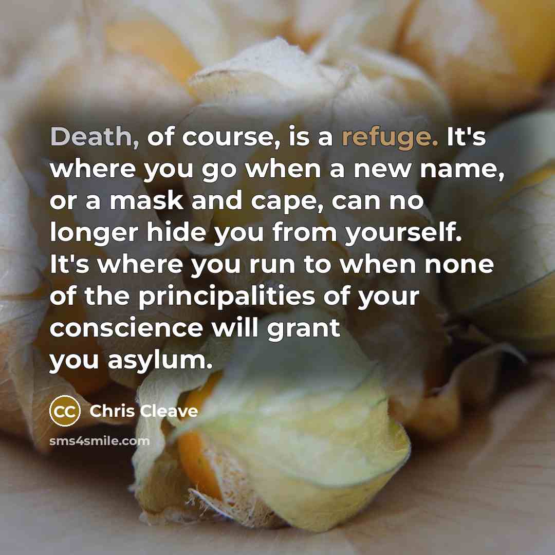 “Death, of course, is a refuge. It's where you go when a new name, or a mask and cape, can no longer hide you from yourself. It's where you run to when none of the principalities of your conscience will grant you asylum.” quote by Chris Cleave