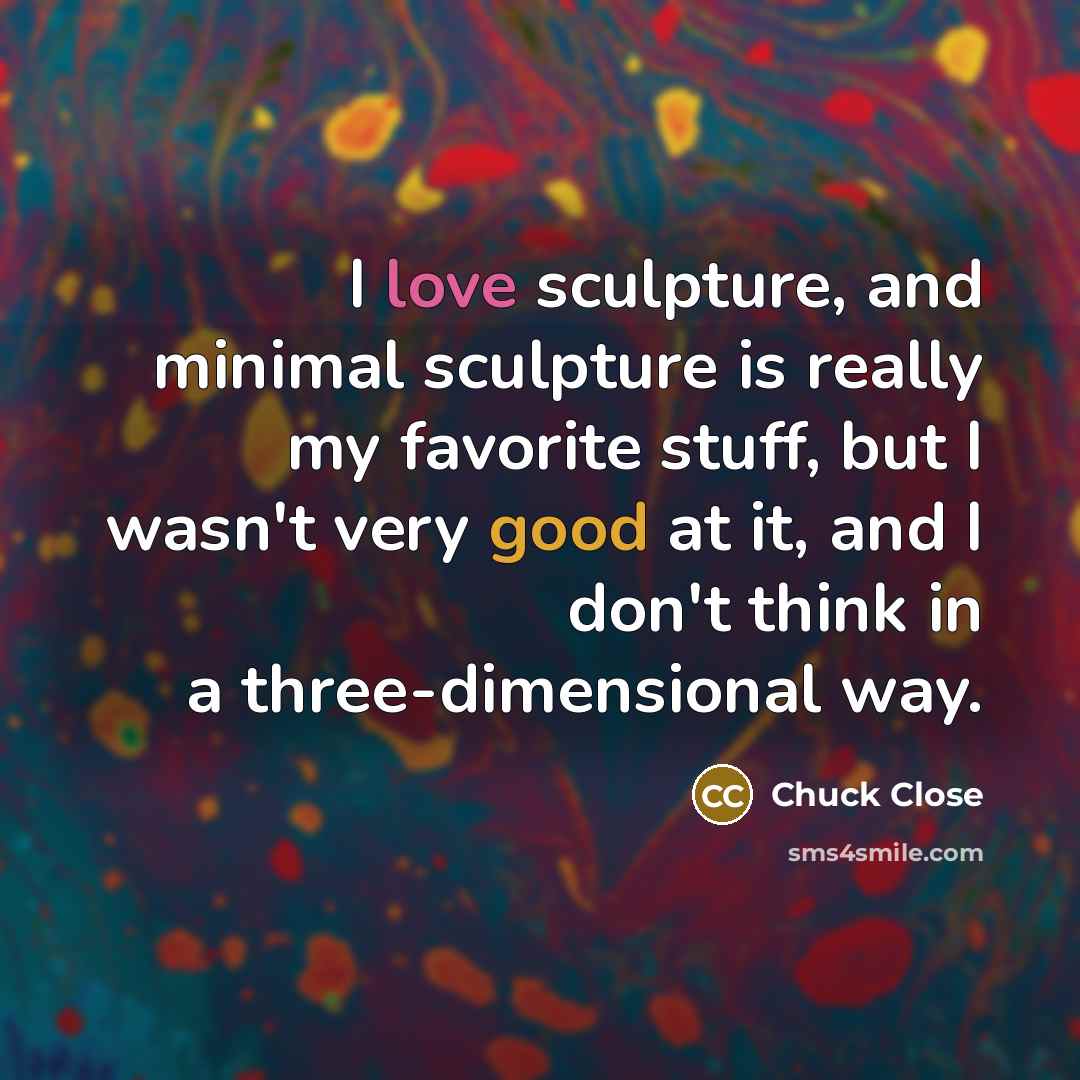 “I love sculpture, and minimal sculpture is really my favorite…” quote by Chuck Close