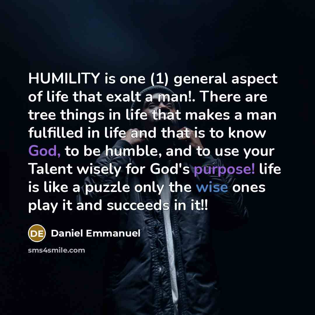 “HUMILITY is one (1) general aspect of life that exalt a man!. There are tree things in life that makes a man fulfilled in life and that is to know God, to be humble, and to use your Talent wisely for God's purpose! life is like a puzzle only the wise ones play it and succeeds in it!!” quote by Daniel Emmanuel