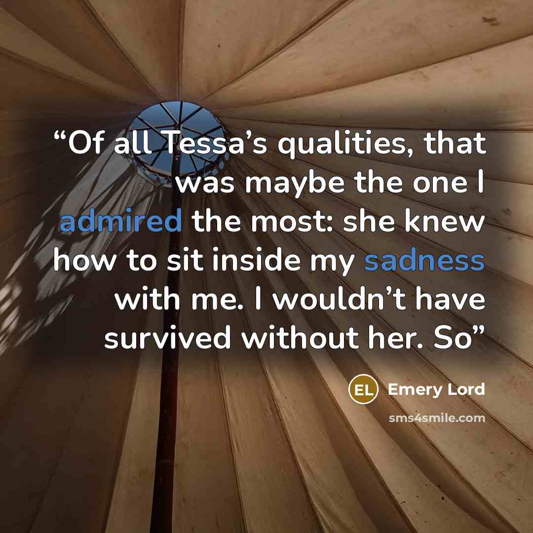 “Of all Tessa’s qualities, that was maybe the one I admired the most: she knew how to sit inside my sadness with me. I wouldn’t have survived without her. So” quote by Emery Lord