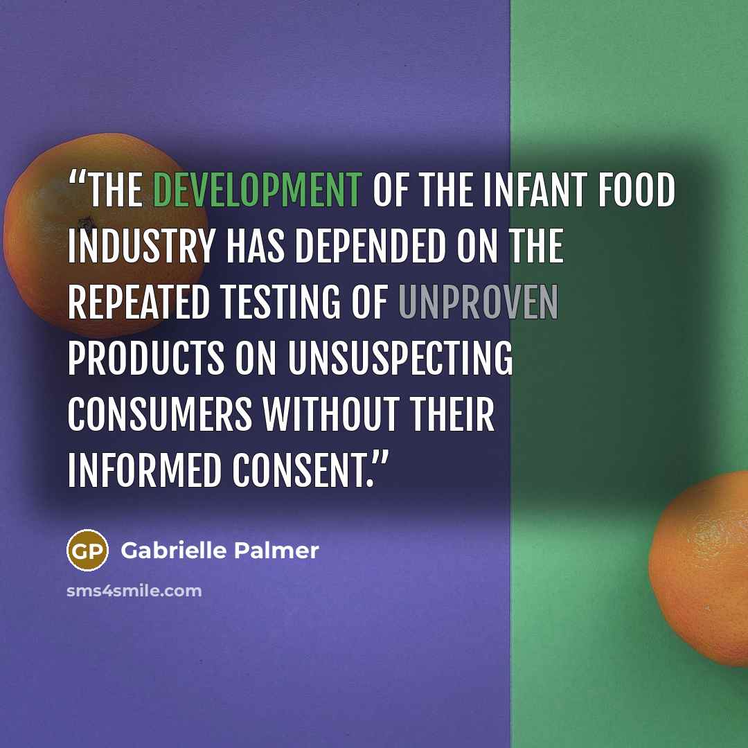 “The development of the infant food industry has depended on the repeated testing of unproven products on unsuspecting consumers without their informed consent.” quote by Gabrielle Palmer
