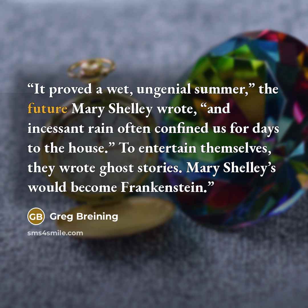 “It proved a wet, ungenial summer,” the future Mary Shelley wrote, “and incessant rain often confined us for days to the house.” To entertain themselves, they wrote ghost stories. Mary Shelley’s would become Frankenstein.” quote by Greg Breining