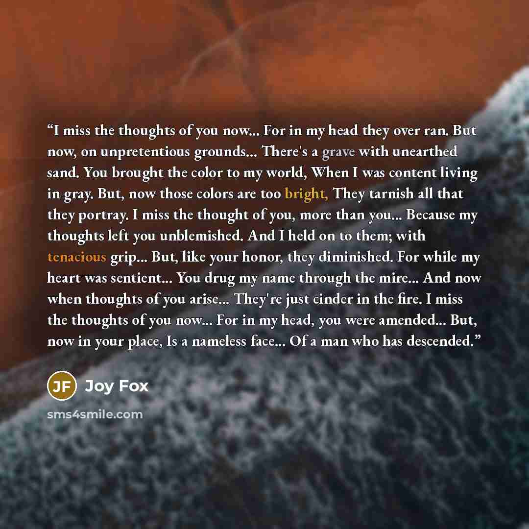 “I miss the thoughts of you now... For in my head they over ran. But now, on unpretentious grounds... There's a grave with unearthed sand. You brought the color to my world, When I was content living in gray. But, now those colors are too bright, They tarnish all that they portray. I miss the…” quote by Joy Fox