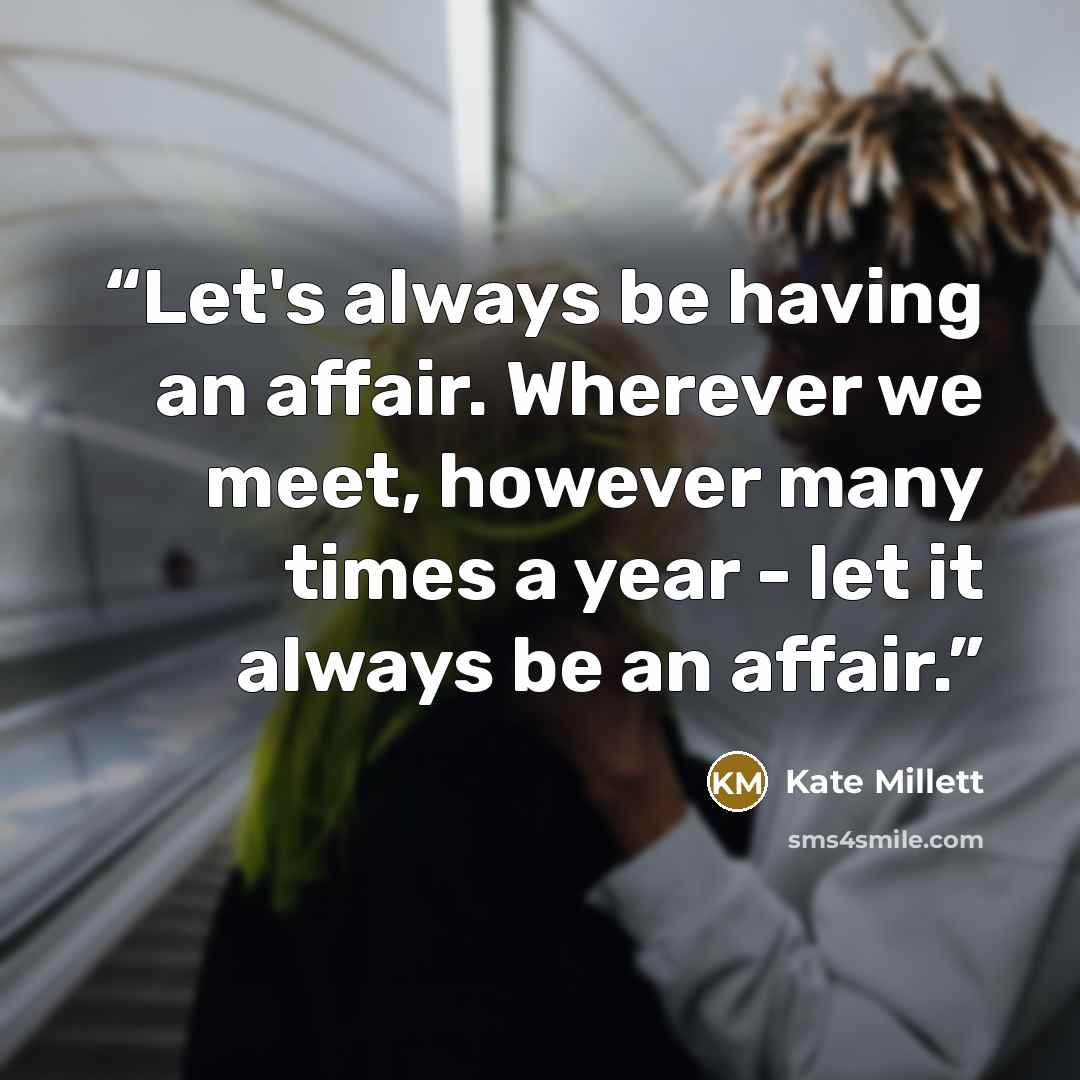 “Let's always be having an affair. Wherever we meet, however many times a year - let it always be an affair.” quote by Kate Millett