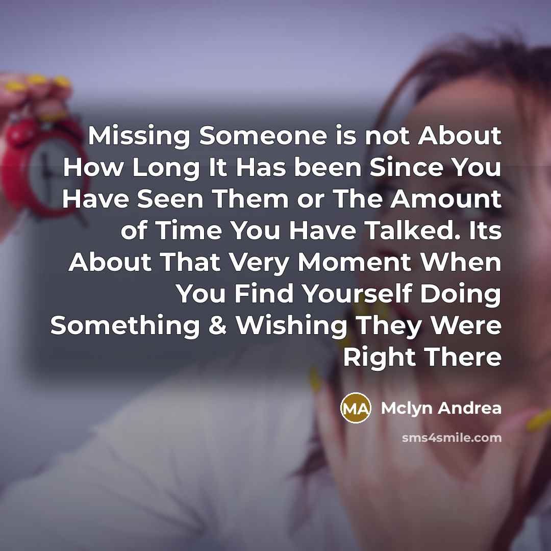 “Missing Someone is not About How Long It Has been Since You Have Seen Them or The Amount of Time You Have Talked. Its About That Very Moment When You Find Yourself Doing Something & Wishing They Were Right There” quote by Mclyn Andrea