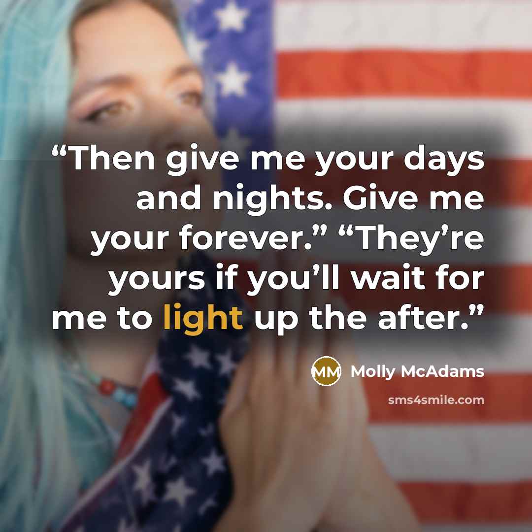 “Then give me your days and nights. Give me your forever.” “They’re yours if you’ll wait for me to light up the after.” quote by Molly McAdams