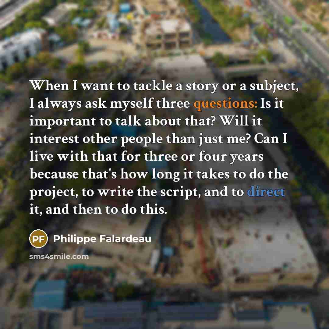 “When I want to tackle a story or a subject, I always ask myself three questions: Is it important to talk about that? Will it interest other people than just me? Can I live with that for three or four years because that's how long it takes to do the project, to write the script, and to direct it…” quote by Philippe Falardeau