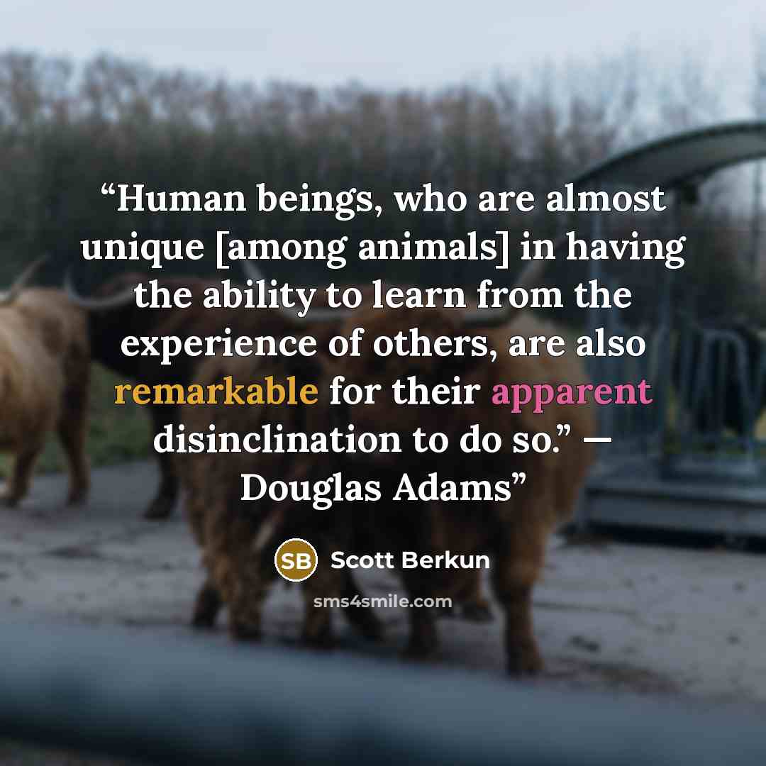 “Human beings, who are almost unique [among animals] in having the ability to learn from the experience of others, are also remarkable for their apparent disinclination to do so.” — Douglas Adams” quote by Scott Berkun