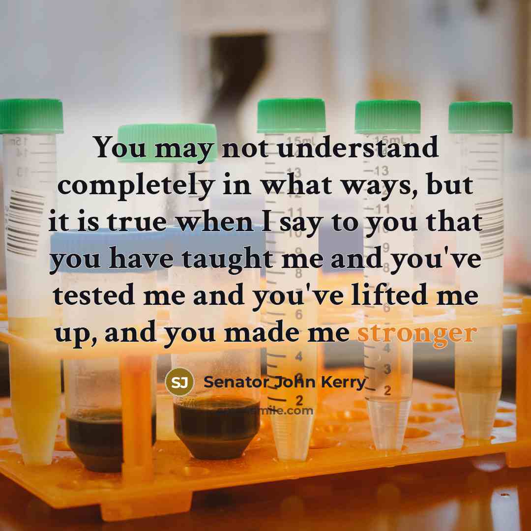 “You may not understand completely in what ways, but it is true when I say to you that you have taught me and you've tested me and you've lifted me up, and you made me stronger” quote by Senator John Kerry