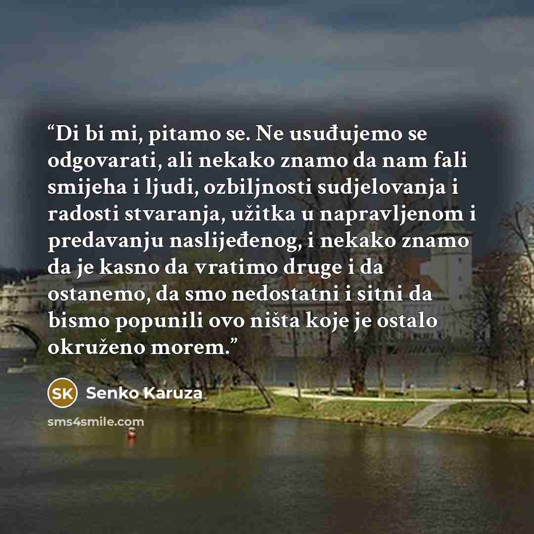 “Di bi mi, pitamo se. Ne usuđujemo se odgovarati, ali nekako znamo da nam fali smijeha i ljudi, ozbiljnosti sudjelovanja i radosti stvaranja, užitka u napravljenom i predavanju naslijeđenog, i nekako znamo da je kasno da vratimo druge i da ostanemo, da smo nedostatni i sitni da bismo popunili ovo…” quote by Senko Karuza