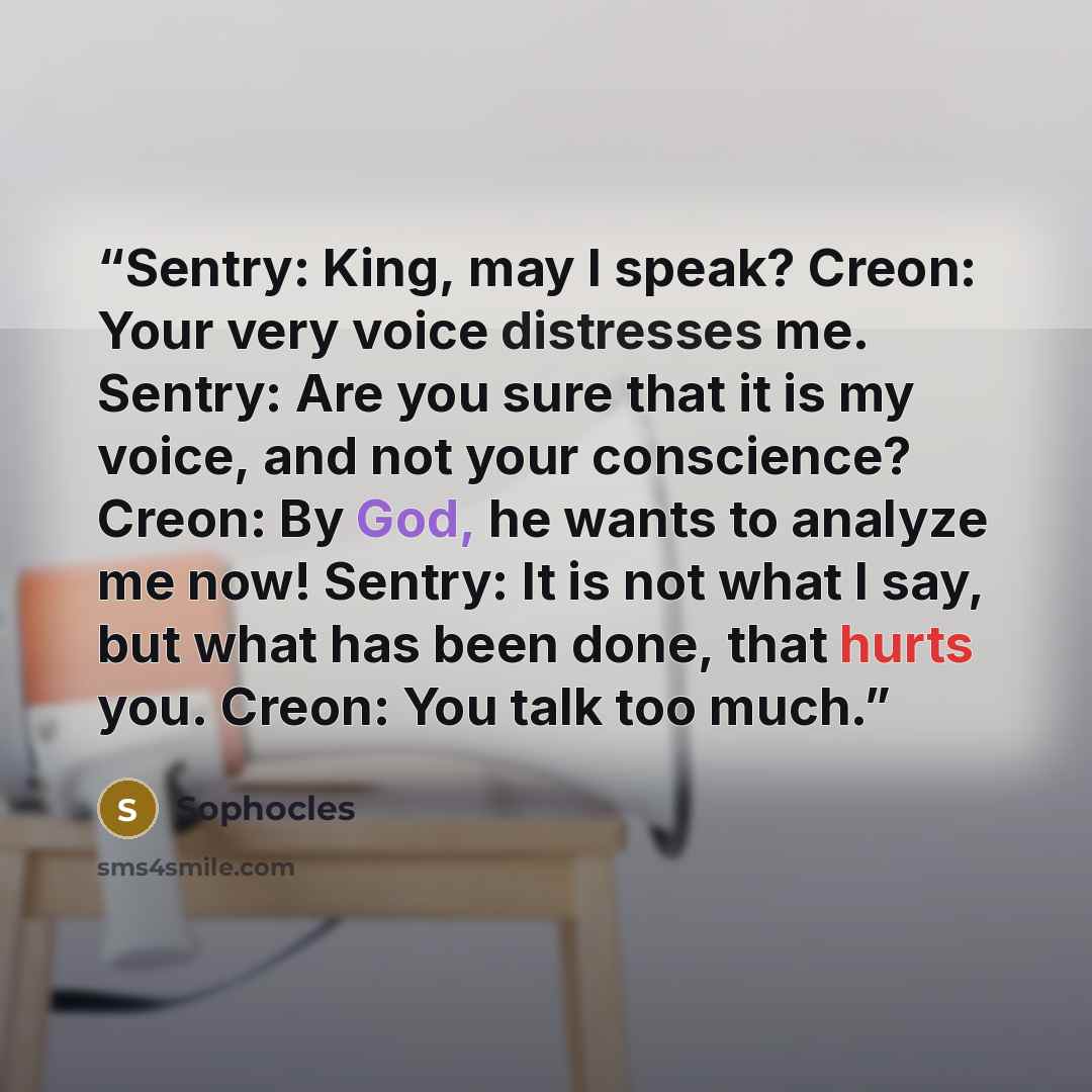 “Sentry: King, may I speak? Creon: Your very voice distresses me. Sentry: Are you sure that it is my voice, and not your conscience? Creon: By God, he wants to analyze me now! Sentry: It is not what I say, but what has been done, that hurts you. Creon: You talk too much.” quote by Sophocles