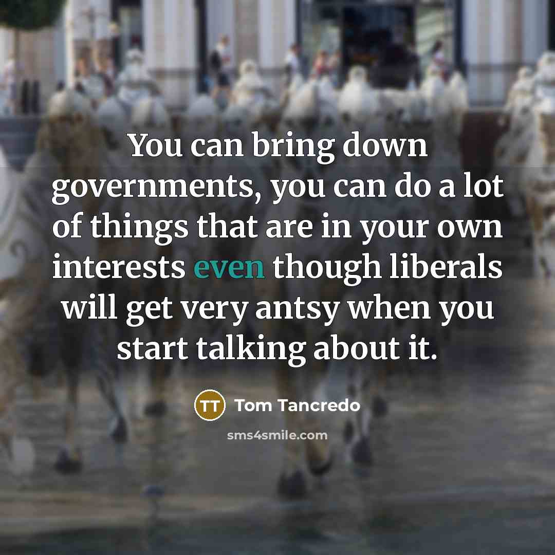 “You can bring down governments, you can do a lot of things that are in your own interests even though liberals will get very antsy when you start talking about it.” quote by Tom Tancredo