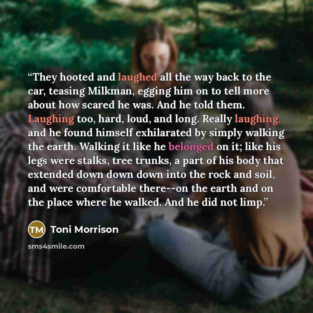 “They hooted and laughed all the way back to the car, teasing Milkman, egging him on to tell more about how scared he was. And he told them. Laughing too, hard, loud, and long. Really laughing, and he found himself exhilarated by simply walking the earth. Walking it like he belonged on it; like his…” quote by Toni Morrison