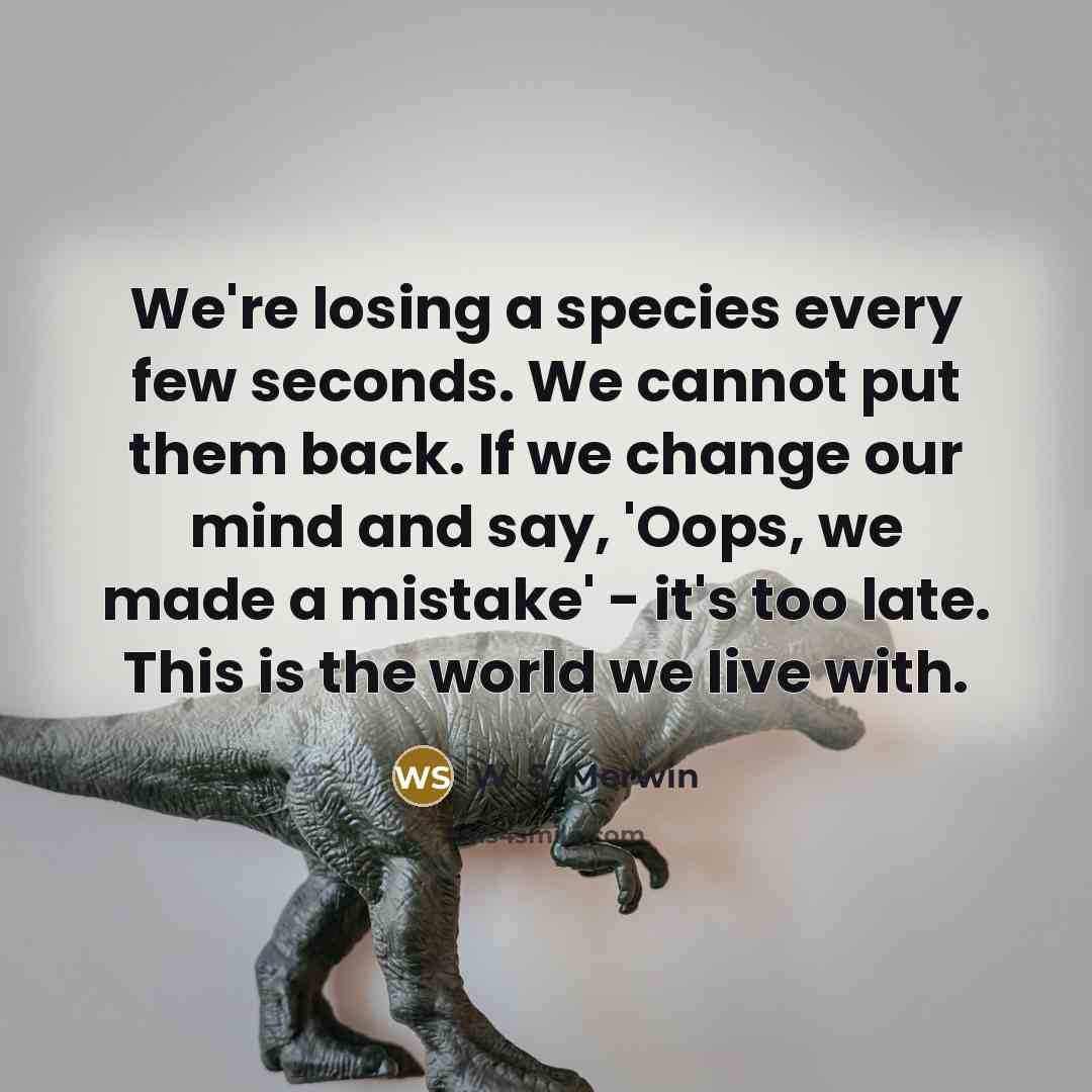 “We're losing a species every few seconds. We cannot put them back. If we change our mind and say, 'Oops, we made a mistake' - it's too late. This is the world we live with.” quote by W. S. Merwin