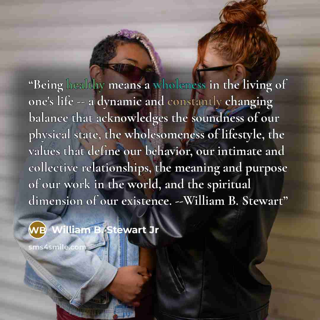 “Being healthy means a wholeness in the living of one's life -- a dynamic and constantly changing balance that acknowledges the soundness of our physical state, the wholesomeness of lifestyle, the values that define our behavior, our intimate and collective relationships, the meaning and purpose of…” quote by William B. Stewart Jr