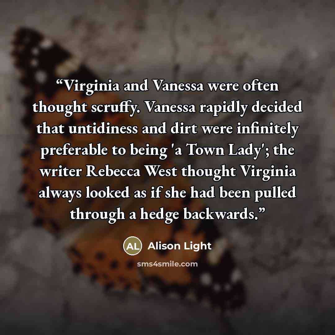 “Virginia and Vanessa were often thought scruffy. Vanessa rapidly decided that untidiness and dirt were infinitely preferable to being 'a Town Lady'; the writer Rebecca West thought Virginia always looked as if she had been pulled through a hedge backwards.” quote by Alison Light