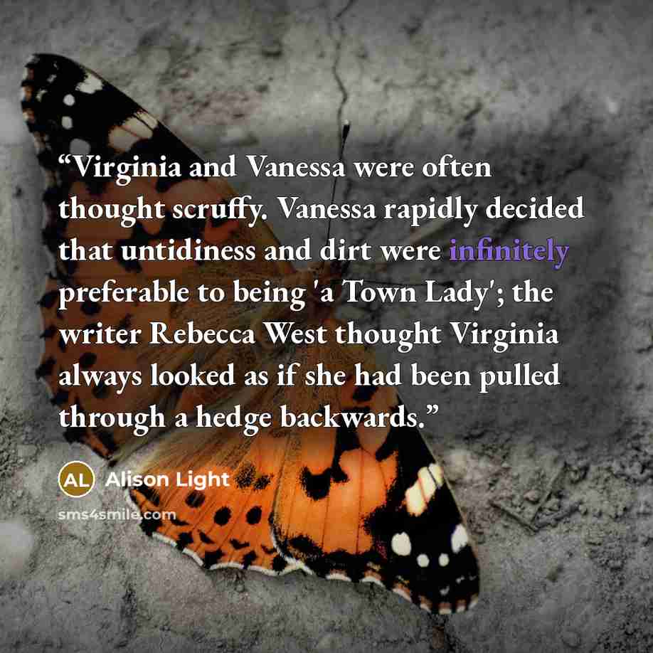 “Virginia and Vanessa were often thought scruffy. Vanessa rapidly decided that untidiness and dirt were infinitely preferable to being 'a Town Lady'; the writer Rebecca West thought Virginia always looked as if she had been pulled through a hedge backwards.” quote by Alison Light