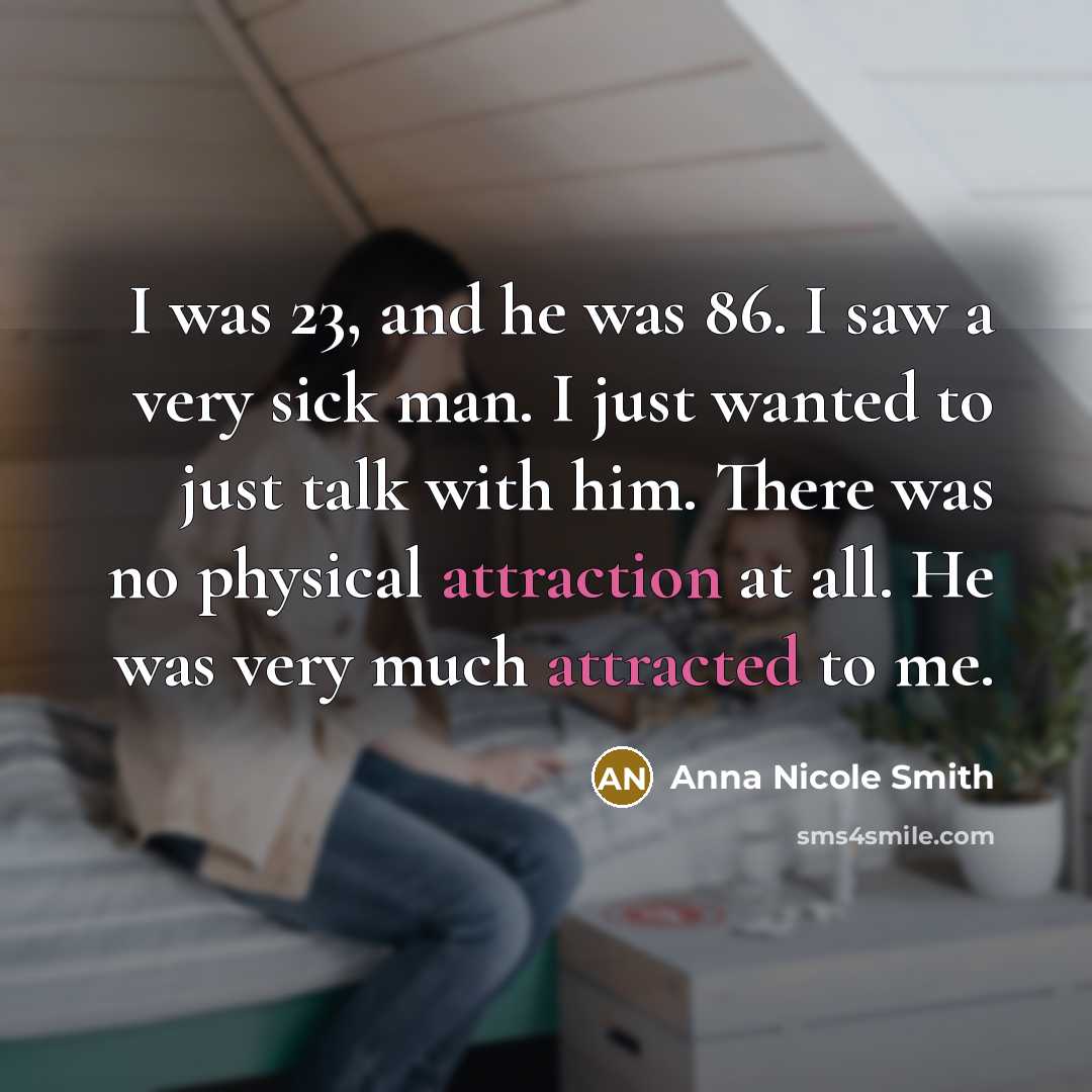 “I was 23, and he was 86. I saw a very sick man. I just wanted to just talk with him. There was no physical attraction at all. He was very much attracted to me.” quote by Anna Nicole Smith