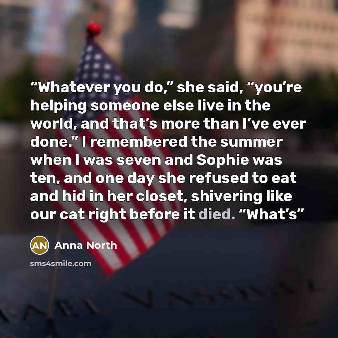 “Whatever you do,” she said, “you’re helping someone else live in the world, and that’s more than I’ve ever done.” I remembered the summer when I was seven and Sophie was ten, and one day she refused to eat and hid in her closet, shivering like our cat right before it died. “What’s” quote by Anna North