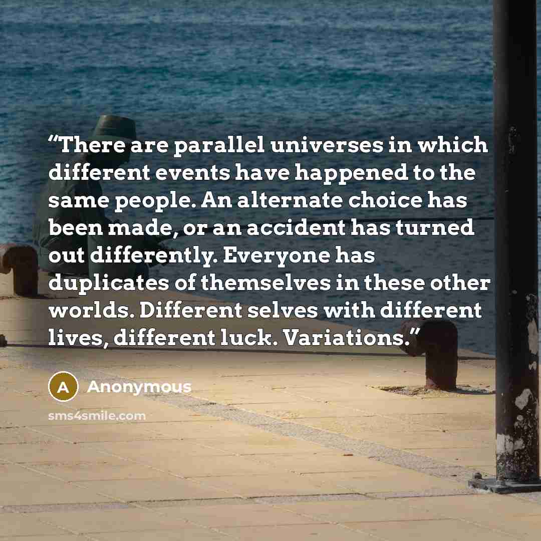 “There are parallel universes in which different events have happened to the same people. An alternate choice has been made, or an accident has turned out differently. Everyone has duplicates of themselves in these other worlds. Different selves with different lives, different luck. Variations.” quote by Anonymous