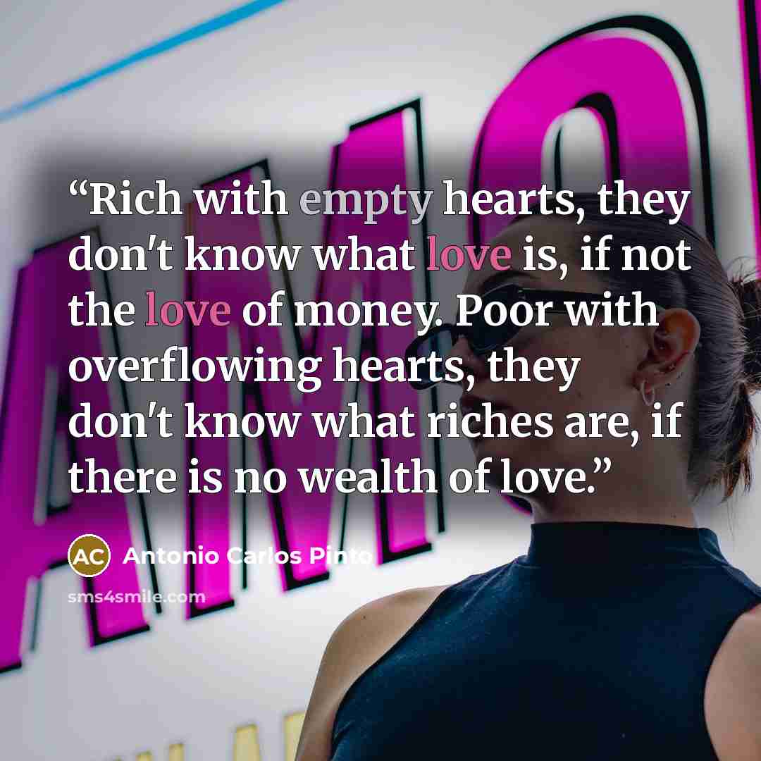 “Rich with empty hearts, they don't know what love is, if not the love of money. Poor with overflowing hearts, they don't know what riches are, if there is no wealth of love.” quote by Antonio Carlos Pinto