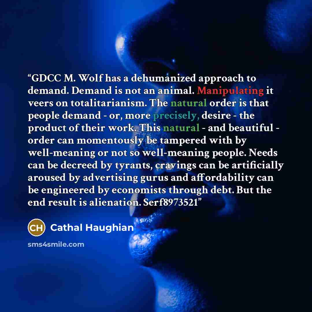 “GDCC M. Wolf has a dehumanized approach to demand. Demand is not an animal. Manipulating it veers on totalitarianism. The natural order is that people demand - or, more precisely, desire - the product of their work. This natural - and beautiful - order can momentously be tampered with by…” quote by Cathal Haughian