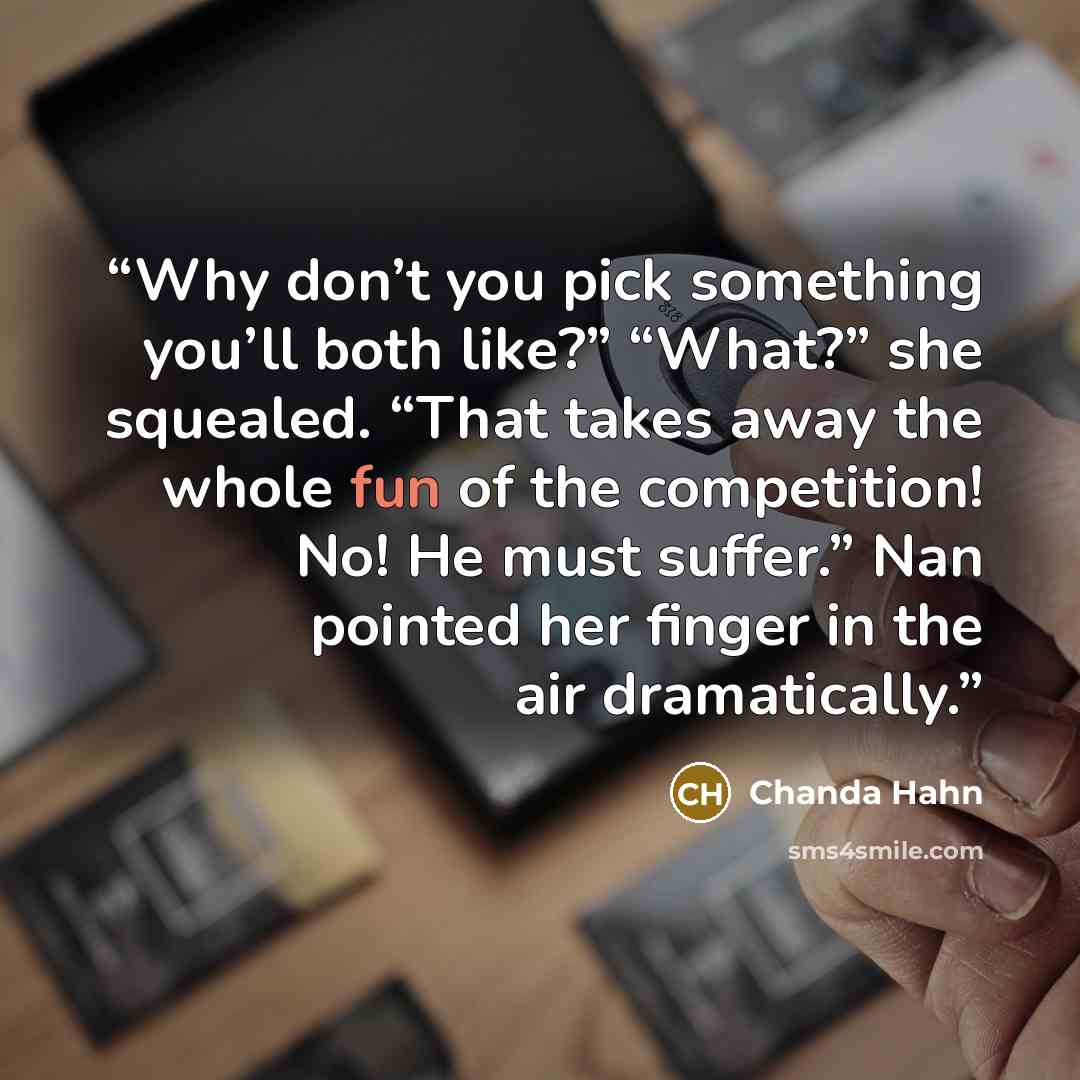 “Why don’t you pick something you’ll both like?” “What?” she squealed. “That takes away the whole fun of the competition! No! He must suffer.” Nan pointed her finger in the air dramatically.” quote by Chanda Hahn