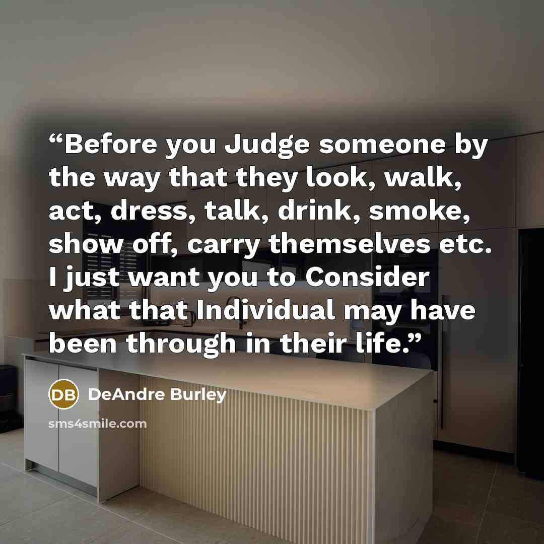 “Before you Judge someone by the way that they look, walk, act, dress, talk, drink, smoke, show off, carry themselves etc. I just want you to Consider what that Individual may have been through in their life.” quote by DeAndre Burley