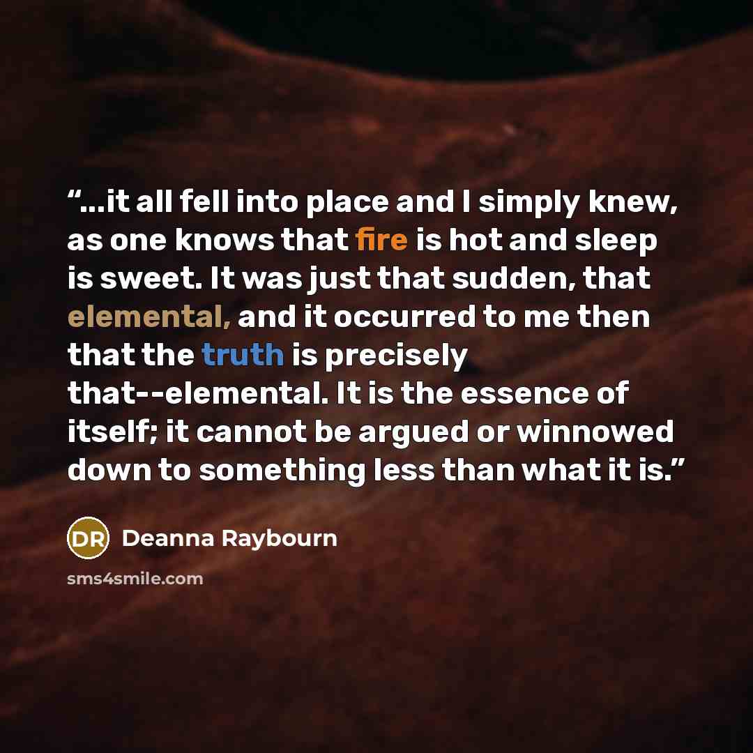 “...it all fell into place and I simply knew, as one knows that fire is hot and sleep is sweet. It was just that sudden, that elemental, and it occurred to me then that the truth is precisely that--elemental. It is the essence of itself; it cannot be argued or winnowed down to something less than…” quote by Deanna Raybourn