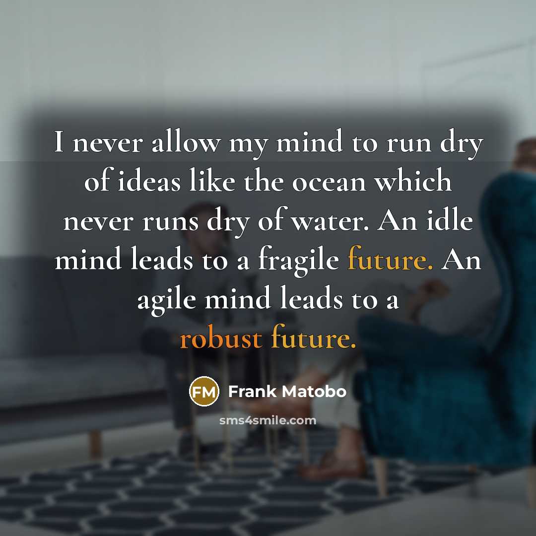 “I never allow my mind to run dry of ideas like the ocean which never runs dry of water. An idle mind leads to a fragile future. An agile mind leads to a robust future.” quote by Frank Matobo