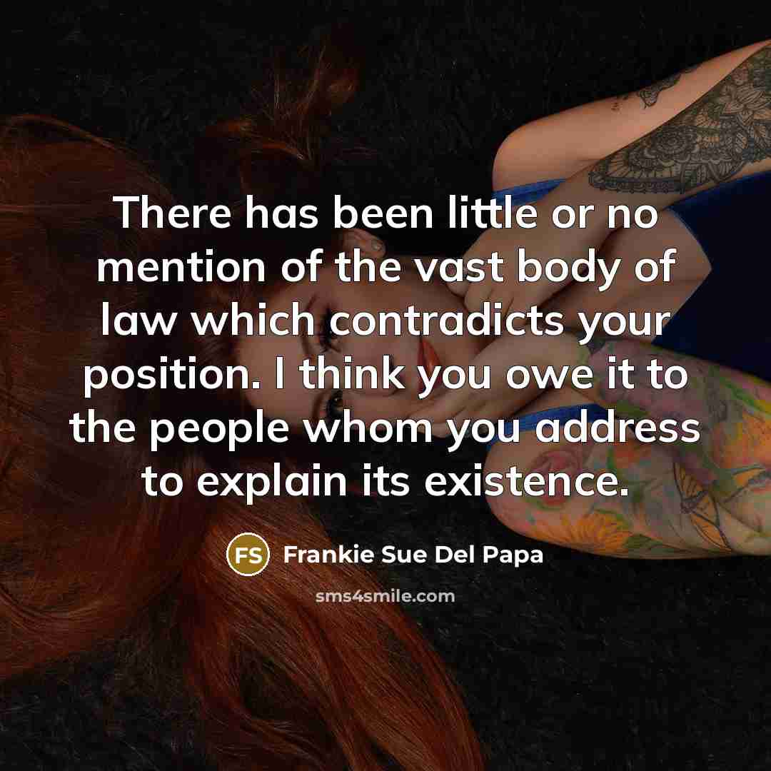 “There has been little or no mention of the vast body of law which contradicts your position. I think you owe it to the people whom you address to explain its existence.” quote by Frankie Sue Del Papa