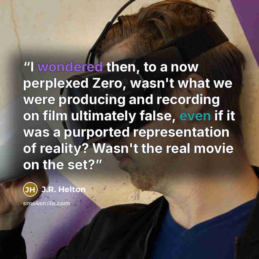 “I wondered then, to a now perplexed Zero, wasn't what we were producing and recording on film ultimately false, even if it was a purported representation of reality? Wasn't the real movie on the set?” quote by J.R. Helton