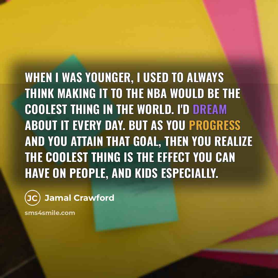 “When I was younger, I used to always think making it to the NBA would be the coolest thing in the world. I'd dream about it every day. But as you progress and you attain that goal, then you realize the coolest thing is the effect you can have on people, and kids especially.” quote by Jamal Crawford