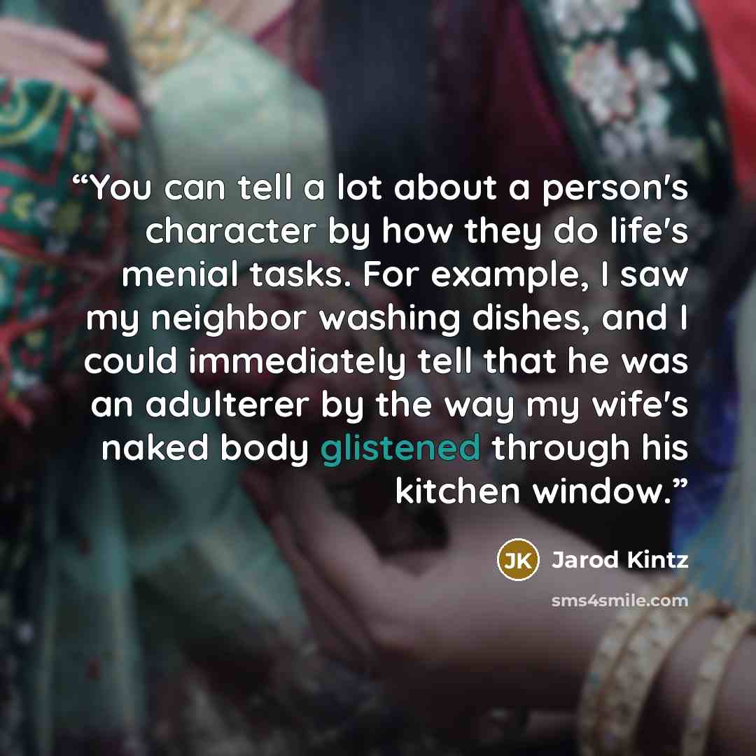 “You can tell a lot about a person's character by how they do life's menial tasks. For example, I saw my neighbor washing dishes, and I could immediately tell that he was an adulterer by the way my wife's naked body glistened through his kitchen window.” quote by Jarod Kintz