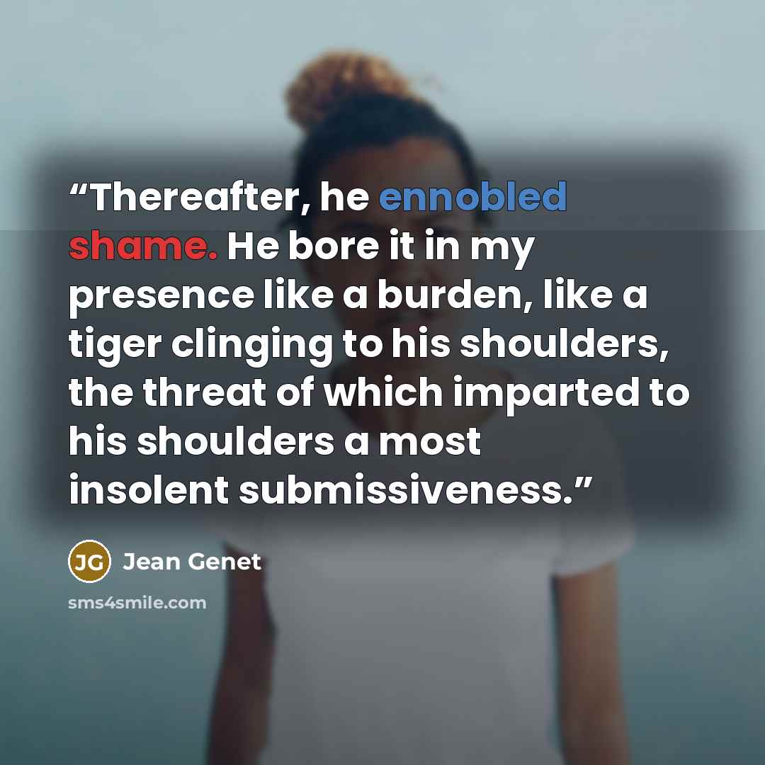 “Thereafter, he ennobled shame. He bore it in my presence like a burden, like a tiger clinging to his shoulders, the threat of which imparted to his shoulders a most insolent submissiveness.” quote by Jean Genet