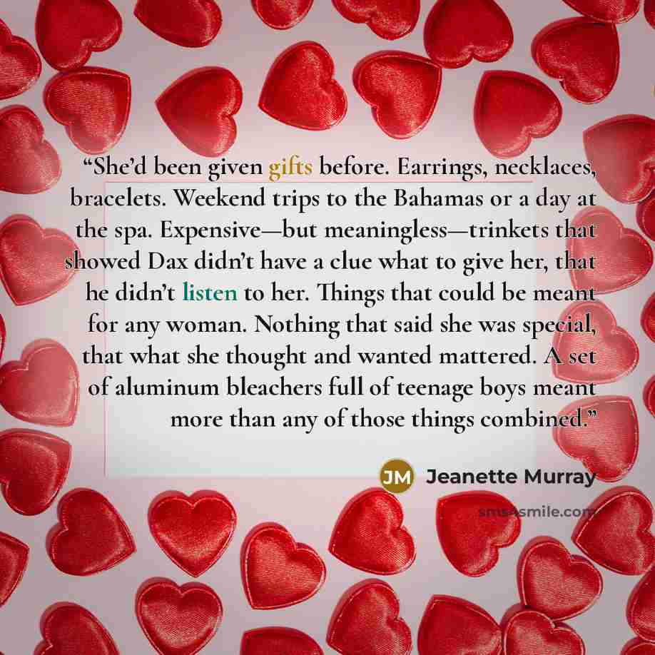 “She’d been given gifts before. Earrings, necklaces, bracelets. Weekend trips to the Bahamas or a day at the spa. Expensive—but meaningless—trinkets that showed Dax didn’t have a clue what to give her, that he didn’t listen to her. Things that could be meant for any woman. Nothing that said she was…” quote by Jeanette Murray